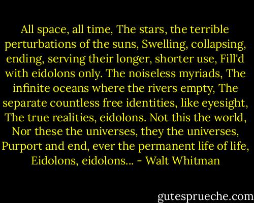 All space, all time, The stars, the terrible perturbations of the suns, Swelling, collapsing, ending, serving their longer, shorter use, Fill'd with eidolons only. The noiseless myriads, The infinite oceans where the rivers empty, The separate countless free identities, like eyesight, The true realities, eidolons. Not this the world, Nor these the universes, they the universes, Purport and end, ever the permanent life of life, Eidolons, eidolons... - Walt Whitman