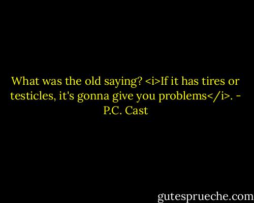 What was the old saying? <i>If it has tires or testicles, it's gonna give you problems</i>. - P.C. Cast