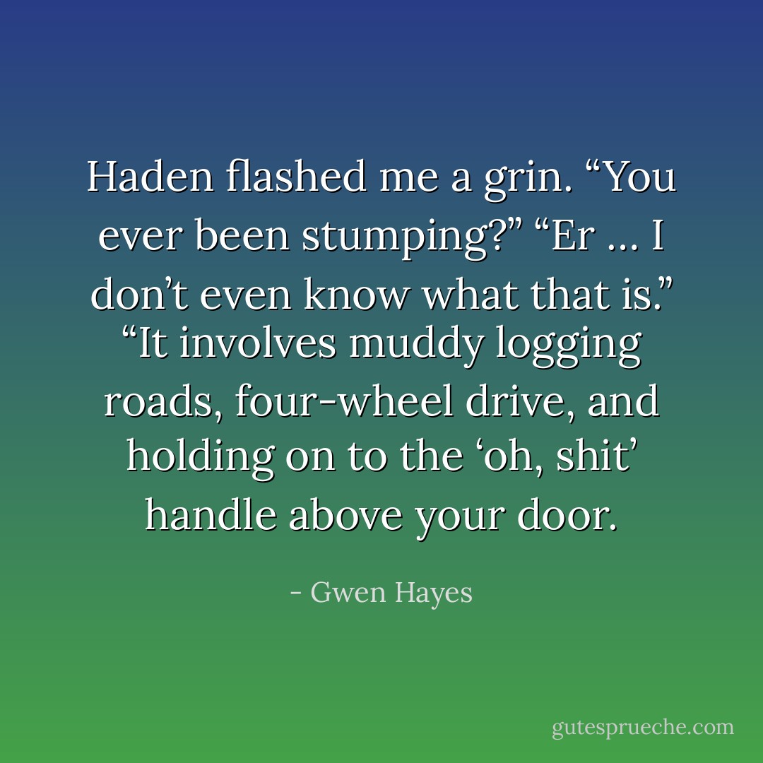 Haden flashed me a grin. “You ever been stumping?”<br />“Er … I don’t even know what that is.”<br />“It involves muddy logging roads, four-wheel drive, and holding on to the ‘oh, shit’ handle above your door. - Gwen Hayes