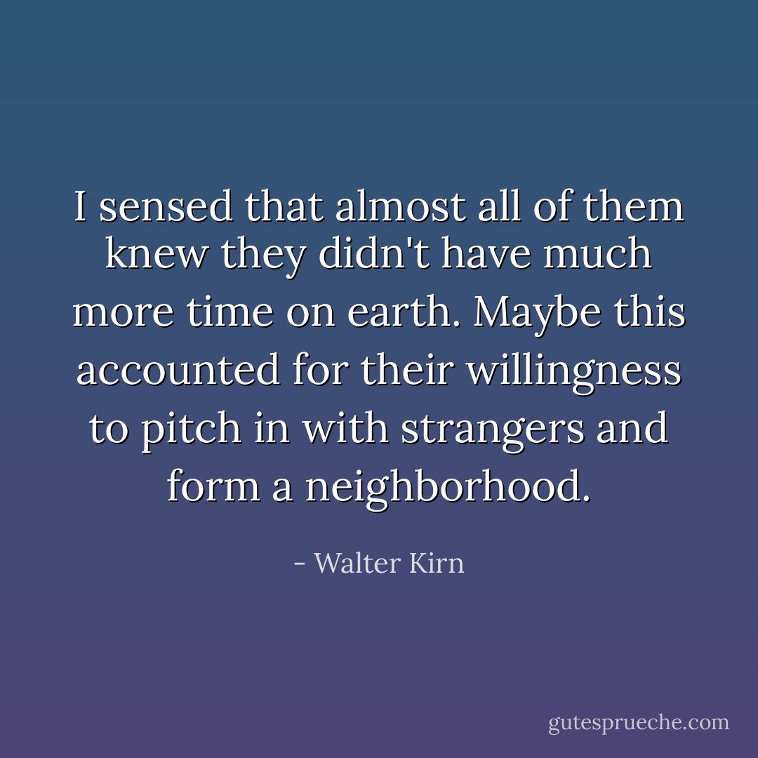 I sensed that almost all of them knew they didn't have much more time on earth. Maybe this accounted for their willingness to pitch in with strangers and form a neighborhood. - Walter Kirn