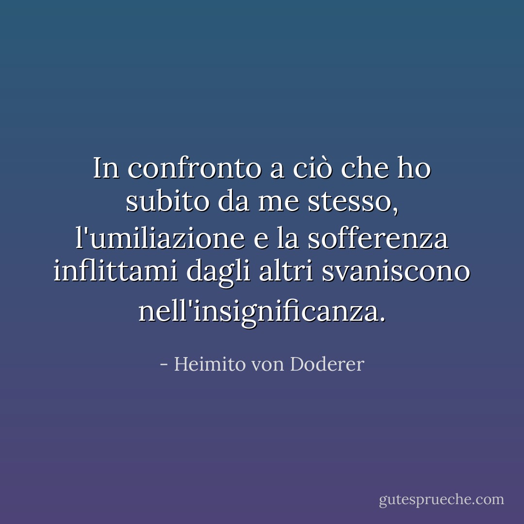 In confronto a ciò che ho subito da me stesso, l'umiliazione e la sofferenza inflittami dagli altri svaniscono nell'insignificanza. - Heimito von Doderer