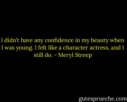 I didn't have any confidence in my beauty when I was young. I felt like a character actress, and I still do. - Meryl Streep