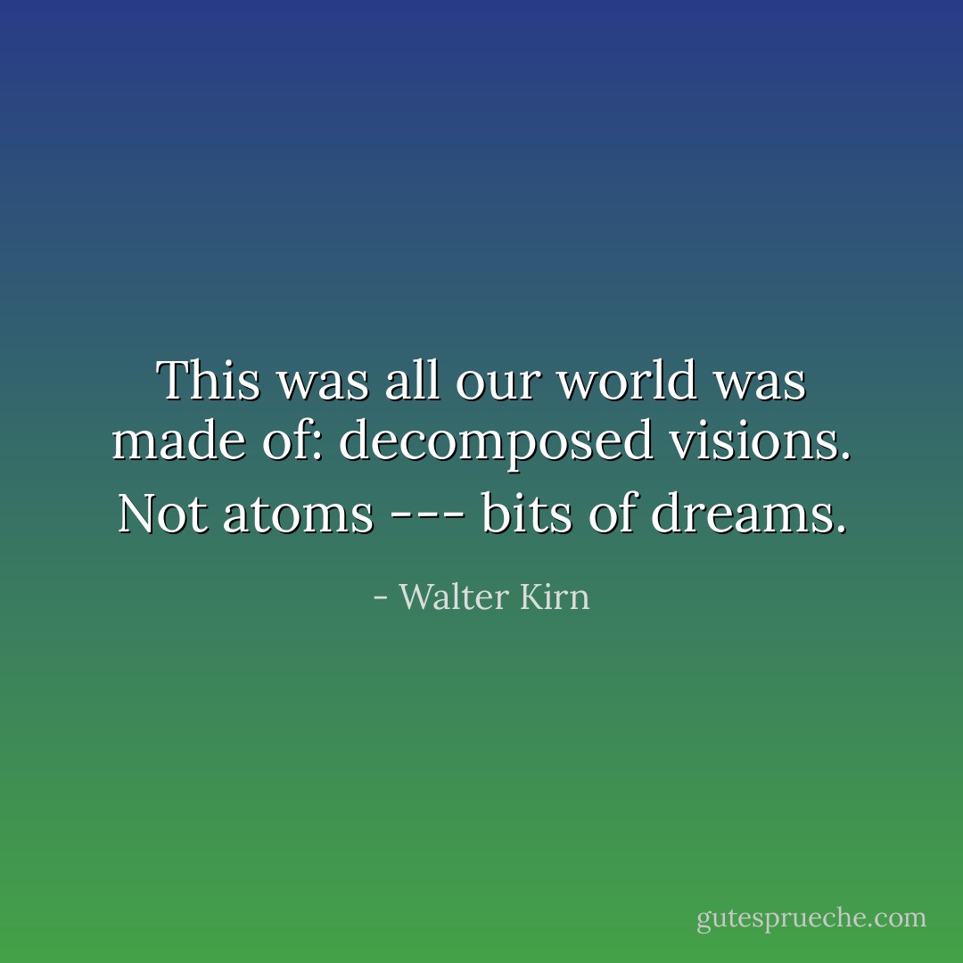 This was all our world was made of: decomposed visions. Not atoms --- bits of dreams. - Walter Kirn