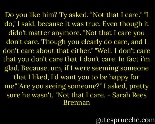 Do you like him? Ty asked. "Not that I care." "I do," I said, because it was true. Even though it didn't matter anymore. "Not that I care you don't care. Though you clearly do care, and I don't care about that either." "Well, I don't care that you don't care that I don't care. In fact i'm glad. Because, um, if I were seeming someone that I liked, I'd want you to be happy for me.""Are you seeing someone?" I asked, pretty sure he wasn't. "Not that I care. - Sarah Rees Brennan
