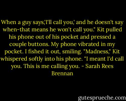 When a guy says,'I'll call you,' and he doesn't say when-that means he won't call you." Kit pulled his phone out of his pocket and pressed a couple buttons. My phone vibrated in my pocket. I fished it out, smiling. "Madness," Kit whispered softly into his phone. "I meant I'd call you. This is me calling you. - Sarah Rees Brennan