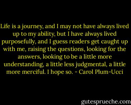 Life is a journey, and I may not have always lived up to my ability, but I have always lived purposefully, and I guess readers get caught up with me, raising the questions, looking for the answers, looking to be a little more understanding, a little less judgmental, a little more merciful. I hope so. - Carol Plum-Ucci