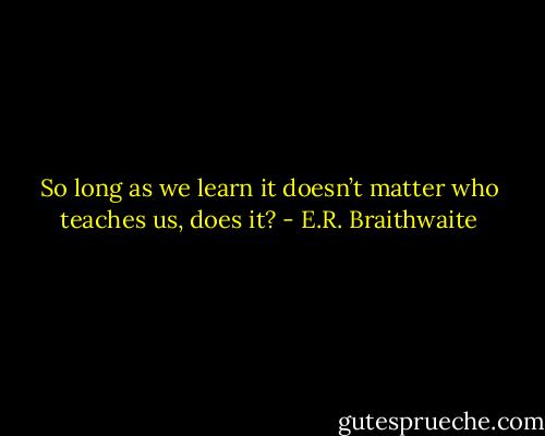 So long as we learn it doesn’t matter who teaches us, does it? - E.R. Braithwaite