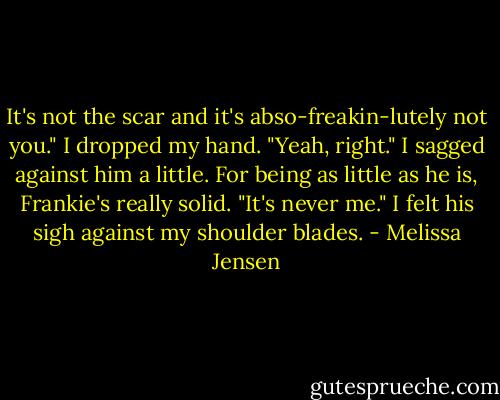 It's not the scar and it's abso-freakin-lutely not you."<br />I dropped my hand. "Yeah, right." I sagged against him a little. For being as little as he is, Frankie's really solid. "It's never me."<br />I felt his sigh against my shoulder blades. - Melissa Jensen