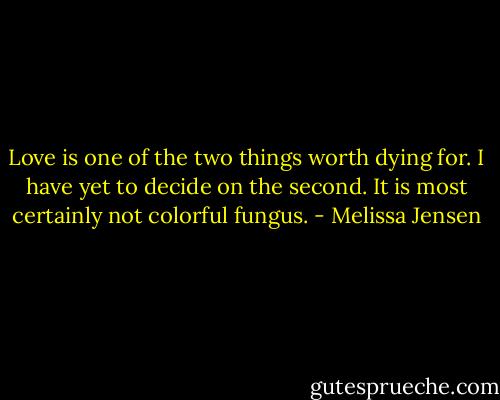 Love is one of the two things worth dying for. I have yet to decide on the second. It is most certainly not colorful fungus. - Melissa Jensen