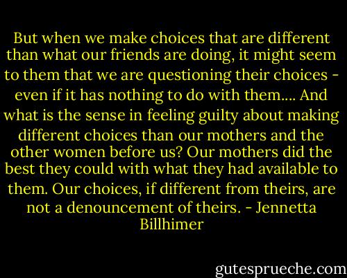 But when we make choices that are different than what our friends are doing, it might seem to them that we are questioning their choices - even if it has nothing to do with them.... And what is the sense in feeling guilty about making different choices than our mothers and the other women before us? Our mothers did the best they could with what they had available to them. Our choices, if different from theirs, are not a denouncement of theirs. - Jennetta Billhimer