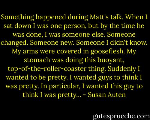 Something happened during Matt's talk. When I sat down I was one person, but by the time he was done, I was someone else. Someone changed. Someone new. Someone I didn't know. My arms were covered in gooseflesh. My stomach was doing this buoyant, top-of-the-roller-coaster thing. Suddenly I wanted to be pretty. I wanted guys to think I was pretty. In particular, I wanted this guy to think I was pretty... - Susan Auten