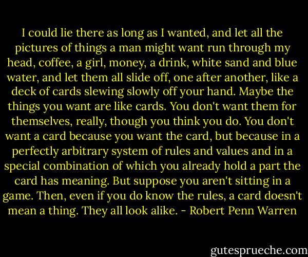 I could lie there as long as I wanted, and let all the pictures of things a man might want run through my head, coffee, a girl, money, a drink, white sand and blue water, and let them all slide off, one after another, like a deck of cards slewing slowly off your hand. Maybe the things you want are like cards. You don't want them for themselves, really, though you think you do. You don't want a card because you want the card, but because in a perfectly arbitrary system of rules and values and in a special combination of which you already hold a part the card has meaning. But suppose you aren't sitting in a game. Then, even if you do know the rules, a card doesn't mean a thing. They all look alike. - Robert Penn Warren