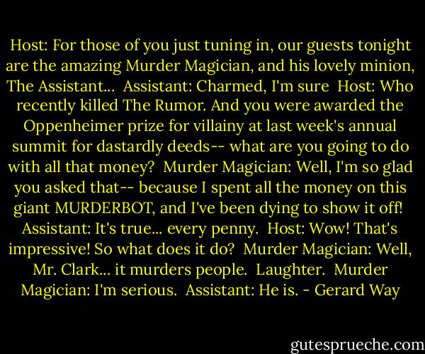 Host: For those of you just tuning in, our guests tonight are the amazing Murder Magician, and his lovely minion, The Assistant...<br /><br />Assistant: Charmed, I'm sure<br /><br />Host: Who recently killed The Rumor. And you were awarded the Oppenheimer prize for villainy at last week's annual summit for dastardly deeds-- what are you going to do with all that money?<br /><br />Murder Magician: Well, I'm so glad you asked that-- because I spent all the money on this giant MURDERBOT, and I've been dying to show it off!<br /><br />Assistant: It's true... every penny.<br /><br />Host: Wow! That's impressive! So what does it do?<br /><br />Murder Magician: Well, Mr. Clark... it murders people.<br /><br />Laughter.<br /><br />Murder Magician: I'm serious.<br /><br />Assistant: He is. - Gerard Way