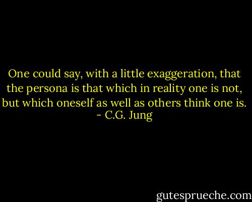 One could say, with a little exaggeration, that the persona is that which in reality one is not, but which oneself as well as others think one is. - C.G. Jung
