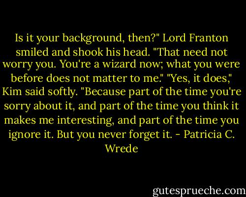 Is it your background, then?" Lord Franton smiled and shook his head. "That need not worry you. You're a wizard now; what you were before does not matter to me."<br />"Yes, it does," Kim said softly. "Because part of the time you're sorry about it, and part of the time you think it makes me interesting, and part of the time you ignore it. But you never forget it. - Patricia C. Wrede