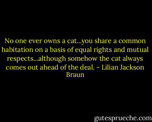 No one ever owns a cat...you share a common habitation on a basis of equal rights and mutual respects...although somehow the cat always comes out ahead of the deal. - Lilian Jackson Braun