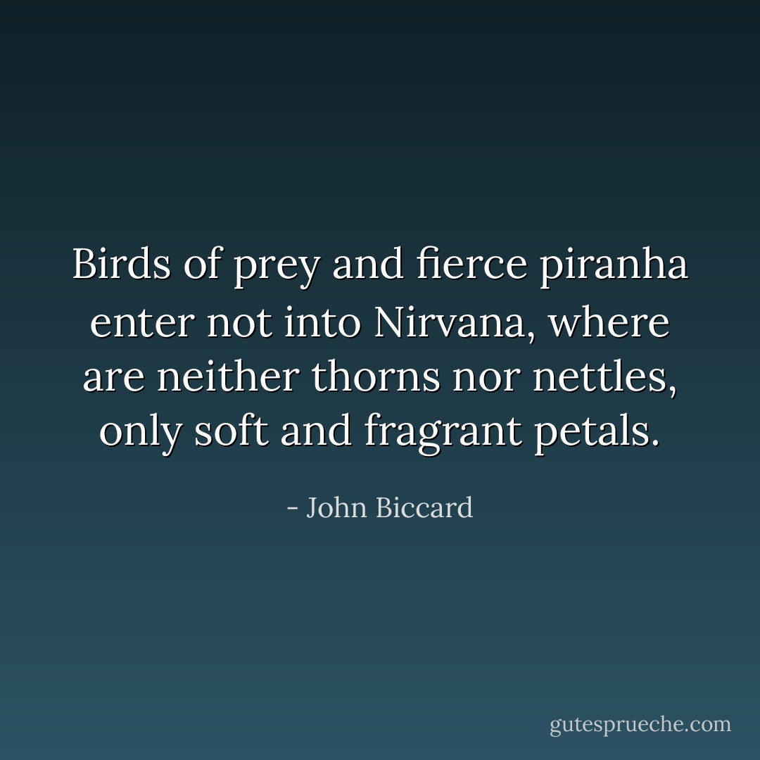Birds of prey and fierce piranha enter not into Nirvana, where are neither thorns nor nettles, only soft and fragrant petals. - John Biccard