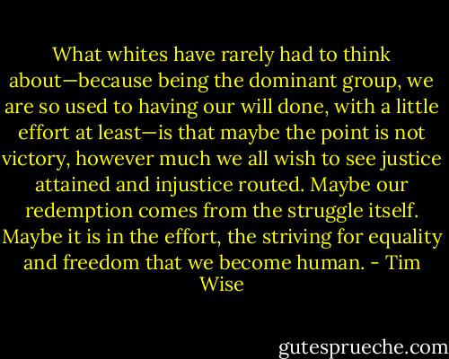 What whites have rarely had to think about—because being the dominant group, we are so used to having our will done, with a little effort at least—is that maybe the point is not victory, however much we all wish to see justice attained and injustice routed. Maybe our redemption comes from the struggle itself. Maybe it is in the effort, the striving for equality and freedom that we become human. - Tim Wise