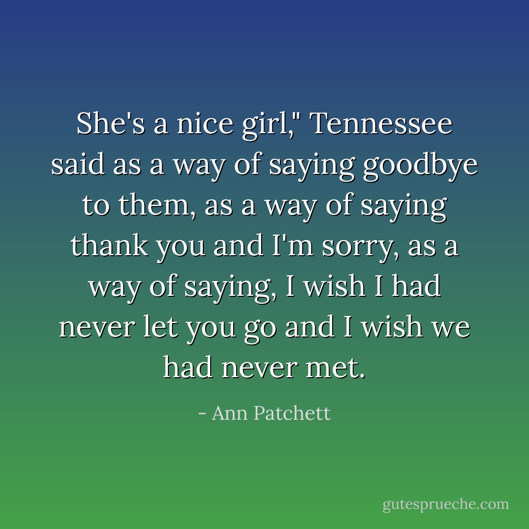 She's a nice girl," Tennessee said as a way of saying goodbye to them, as a way of saying thank you and I'm sorry, as a way of saying, I wish I had never let you go and I wish we had never met. - Ann Patchett
