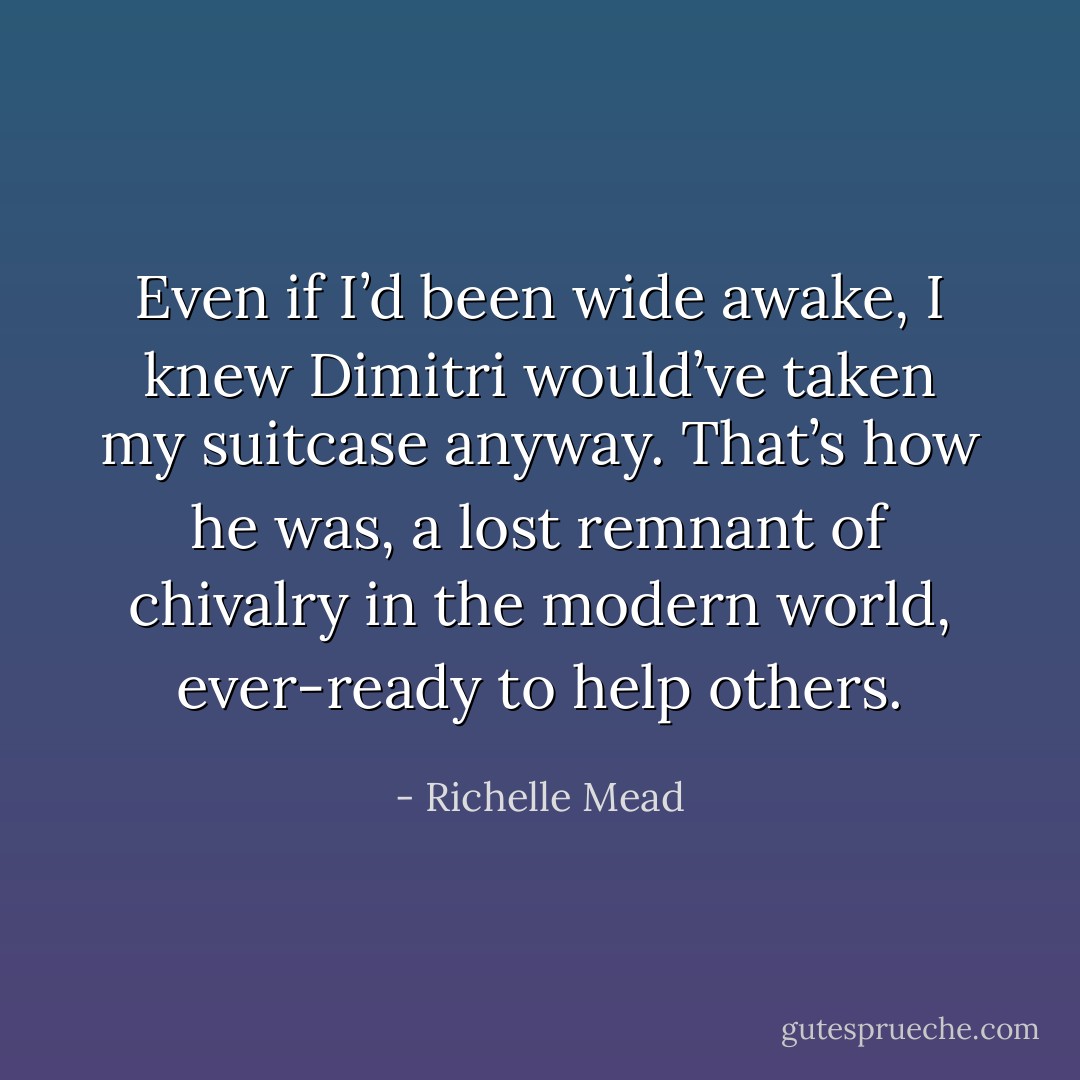 Even if I’d been wide awake, I knew Dimitri would’ve taken my suitcase anyway. That’s how he was, a lost remnant of chivalry in the modern world, ever-ready to help others. - Richelle Mead