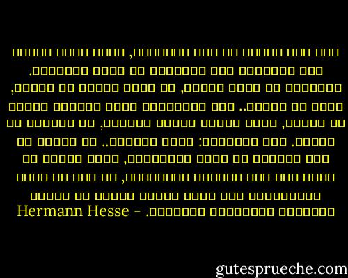إنك ذكي وعميق يا ابن البرهمي, ولكن دعني أحذرك أنت المتعطش الى المعرفة من لعبة الأفكار. فالآراء لا تعني شيئاً, قد تكون جميلة أو قبيحة, ذكية أو حمقاء.. أما التعاليم التي استمعت إليها يا هارتا, فليس هدفها تفسير العالم, بل الخلاص من الألم. قال سدهارتا: أيها المعلم.. إن أحداً لن يجد الخلاص عن طريق التعاليم, وليس بوسعك أن تنقل الى أحد بواسطة التعاليم, ما حدث لك ساعة الاستنارة بعد رحلة طويلة مريرة من الفكر والتأمل والمعرفة والعذاب. - Hermann Hesse