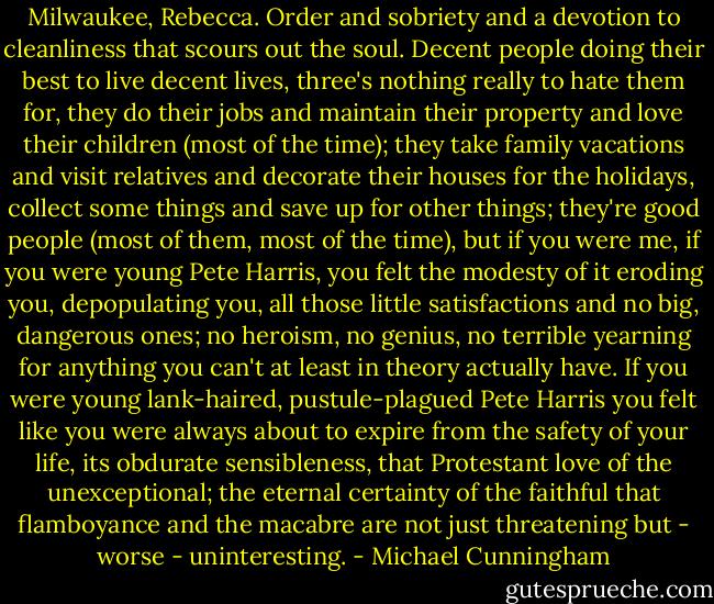 Milwaukee, Rebecca. Order and sobriety and a devotion to cleanliness that scours out the soul. Decent people doing their best to live decent lives, three's nothing really to hate them for, they do their jobs and maintain their property and love their children (most of the time); they take family vacations and visit relatives and decorate their houses for the holidays, collect some things and save up for other things; they're good people (most of them, most of the time), but if you were me, if you were young Pete Harris, you felt the modesty of it eroding you, depopulating you, all those little satisfactions and no big, dangerous ones; no heroism, no genius, no terrible yearning for anything you can't at least in theory actually have. If you were young lank-haired, pustule-plagued Pete Harris you felt like you were always about to expire from the safety of your life, its obdurate sensibleness, that Protestant love of the unexceptional; the eternal certainty of the faithful that flamboyance and the macabre are not just threatening but - worse - uninteresting. - Michael Cunningham