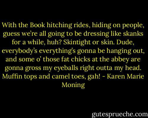 With the Book hitching rides, hiding on people, guess we’re all going to be dressing like skanks for a while, huh? Skintight or skin. Dude, everybody’s everything’s gonna be hanging out, and some o’ those fat chicks at the abbey are gonna gross my eyeballs right outta my head. Muffin tops and camel toes, gah! - Karen Marie Moning