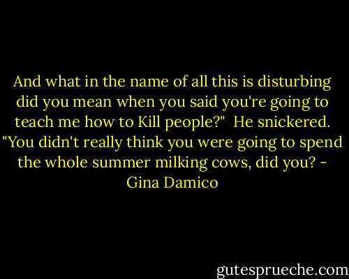 And what in the name of all this is disturbing did you mean when you said you're going to teach me how to Kill people?"<br /><br />He snickered. "You didn't really think you were going to spend the whole summer milking cows, did you? - Gina Damico