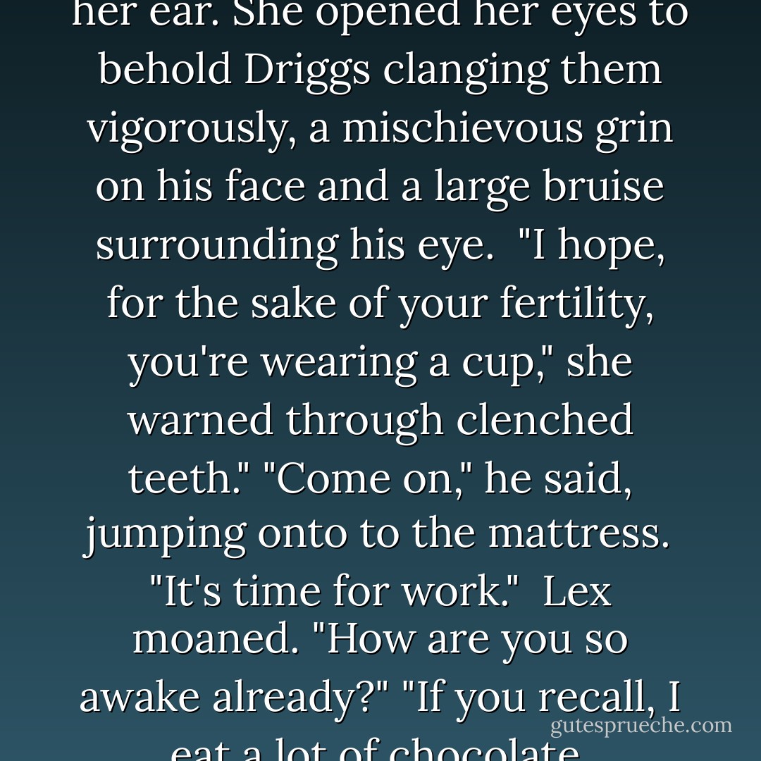 A crash of cymbals exploded in her ear. She opened her eyes to behold Driggs clanging them vigorously, a mischievous grin on his face and a large bruise surrounding his eye.<br /><br />"I hope, for the sake of your fertility, you're wearing a cup," she warned through clenched teeth."<br />"Come on," he said, jumping onto to the mattress. "It's time for work."<br /><br />Lex moaned. "How are you so awake already?"<br />"If you recall, I eat a lot of chocolate. - Gina Damico