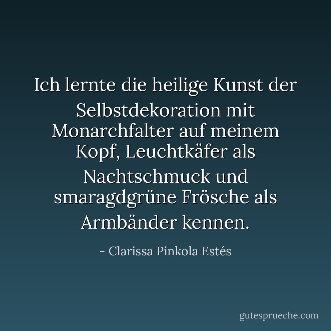 Ich lernte die heilige Kunst der Selbstdekoration mit Monarchfalter auf meinem Kopf, Leuchtkäfer als Nachtschmuck und smaragdgrüne Frösche als Armbänder kennen. - Clarissa Pinkola Estés<