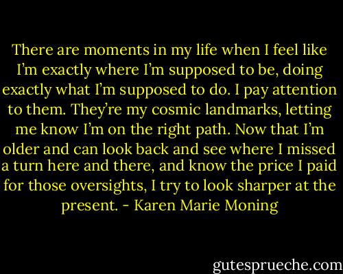 There are moments in my life when I feel like I’m exactly where I’m supposed to be, doing exactly what I’m supposed to do. I pay attention to them. They’re my cosmic landmarks, letting me know I’m on the right path. Now that I’m older and can look back and see where I missed a turn here and there, and know the price I paid for those oversights, I try to look sharper at the present. - Karen Marie Moning