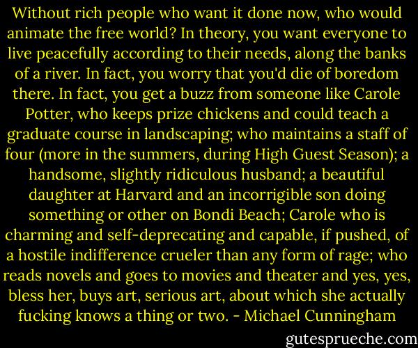 Without rich people who want it done now, who would animate the free world? In theory, you want everyone to live peacefully according to their needs, along the banks of a river. In fact, you worry that you'd die of boredom there. In fact, you get a buzz from someone like Carole Potter, who keeps prize chickens and could teach a graduate course in landscaping; who maintains a staff of four (more in the summers, during High Guest Season); a handsome, slightly ridiculous husband; a beautiful daughter at Harvard and an incorrigible son doing something or other on Bondi Beach; Carole who is charming and self-deprecating and capable, if pushed, of a hostile indifference crueler than any form of rage; who reads novels and goes to movies and theater and yes, yes, bless her, buys art, serious art, about which she actually fucking knows a thing or two. - Michael Cunningham
