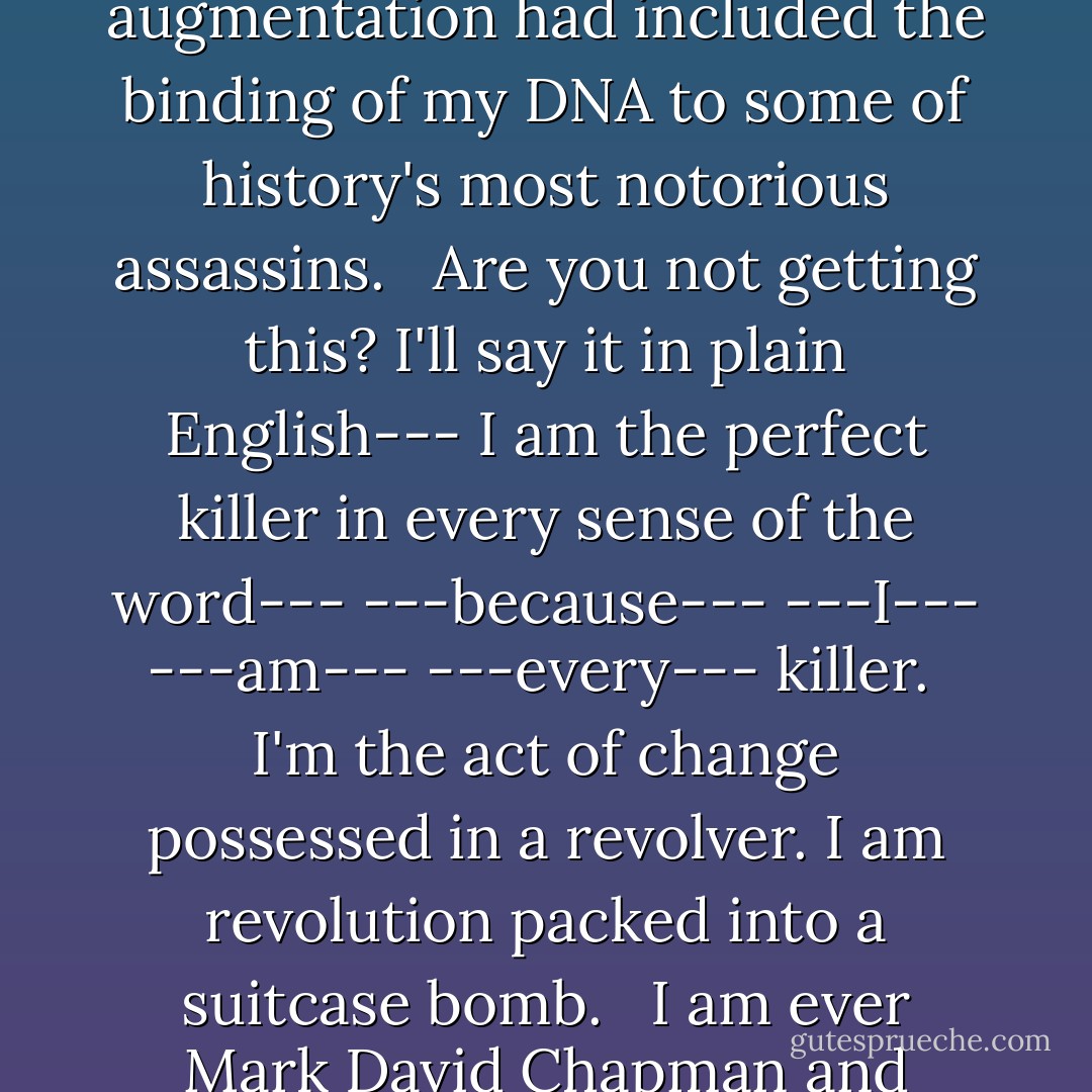 Curiously I was unmoved by my work. Unaffected by the act of murder, I had become entirely numb. I couldn't understand how such detachment was possible-- but I did some digging.<br /><br />What I discovered would have horrified me... if I was capable of being horrified. My augmentation had included the binding of my DNA to some of history's most notorious assassins. <br /><br />Are you not getting this? I'll say it in plain English--- I am the perfect killer in every sense of the word--- ---because--- ---I--- ---am--- ---every--- killer.<br /><br />I'm the act of change possessed in a revolver. I am revolution packed into a suitcase bomb. <br /><br />I am ever Mark David Chapman and every Charlotte Corday. I am Luigi Lucheni slow-dancing with Balthasar to the tune of semi-automatics, while Gavrilo Princip masturbates in the corner with bath-tub napalm. I am all of them and so much more... because I am going to live forever." Number Five - Gerard Way