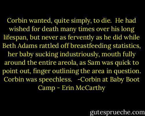 Corbin wanted, quite simply, to die.<br /><br />He had wished for death many times over his long lifespan, but never as fervently as he did while Beth Adams rattled off breastfeeding statistics, her baby sucking industriously, mouth fully around the entire areola, as Sam was quick to point out, finger outlining the area in question. Corbin was speechless. <br /><br />-Corbin at Baby Boot Camp - Erin McCarthy