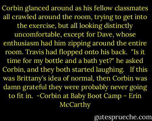 Corbin glanced around as his fellow classmates all crawled around the room, trying to get into the exercise, but all looking distinctly uncomfortable, except for Dave, whose enthusiasm had him zipping around the entire room. Travis had flopped onto his back.<br /><br />"Is it time for my bottle and a bath yet?" he asked Corbin, and they both started laughing. <br /><br />If this was Brittany's idea of normal, then Corbin was damn grateful they were probably never going to fit in.<br /><br />-Corbin at Baby Boot Camp - Erin McCarthy