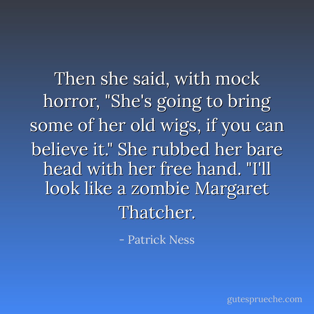 Then she said, with mock horror, "She's going to bring some of her old wigs, if you can believe it." She rubbed her bare head with her free hand. "I'll look like a zombie Margaret Thatcher. - Patrick Ness