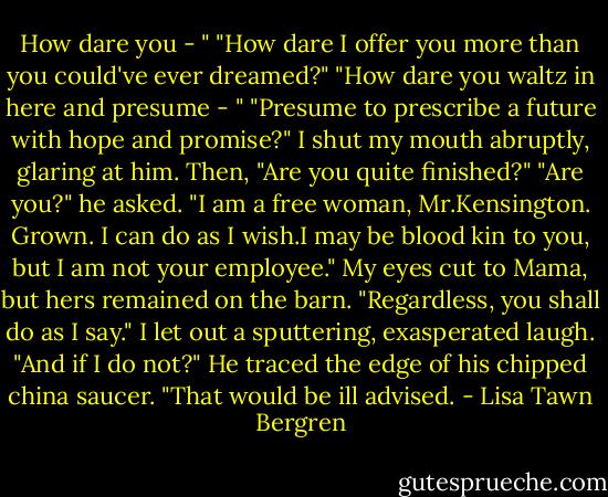 How dare you - "<br />"How dare I offer you more than you could've ever dreamed?"<br />"How dare you waltz in here and presume - "<br />"Presume to prescribe a future with hope and promise?"<br />I shut my mouth abruptly, glaring at him. Then, "Are you quite finished?"<br />"Are you?" he asked.<br />"I am a free woman, Mr.Kensington. Grown. I can do as I wish.I may be blood kin to you, but I am not your employee." My eyes cut to Mama, but hers remained on the barn.<br />"Regardless, you shall do as I say."<br />I let out a sputtering, exasperated laugh. "And if I do not?"<br />He traced the edge of his chipped china saucer. "That would be ill advised. - Lisa Tawn Bergren