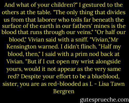 And what of your children?" I gestured to the others at the table. "The only thing that divides us from that laborer who toils far beneath the surface of the earth in our fathers' mines is the blood that runs through our veins."<br />"Or half our blood," Vivian said with a sniff.<br />"Vivian,"Mr Kensington warned.<br />I didn't flinch. "Half my blood, then," I said with a prim nod back at Vivian. "But if I cut open my wrist alongside yours, would it not appear as the very same red? Despite your effort to be a blueblood, sister, you are as red-blooded as I. - Lisa Tawn Bergren