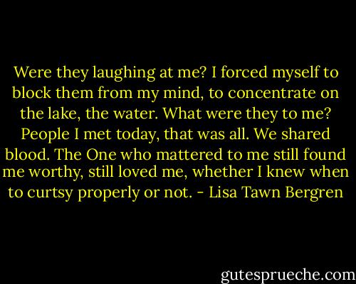 Were they laughing at me? I forced myself to block them from my mind, to concentrate on the lake, the water. What were they to me? People I met today, that was all. We shared blood. The One who mattered to me still found me worthy, still loved me, whether I knew when to curtsy properly or not. - Lisa Tawn Bergren