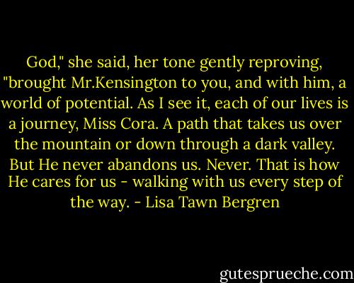 God," she said, her tone gently reproving, "brought Mr.Kensington to you, and with him, a world of potential. As I see it, each of our lives is a journey, Miss Cora. A path that takes us over the mountain or down through a dark valley. But He never abandons us. Never. That is how He cares for us - walking with us every step of the way. - Lisa Tawn Bergren