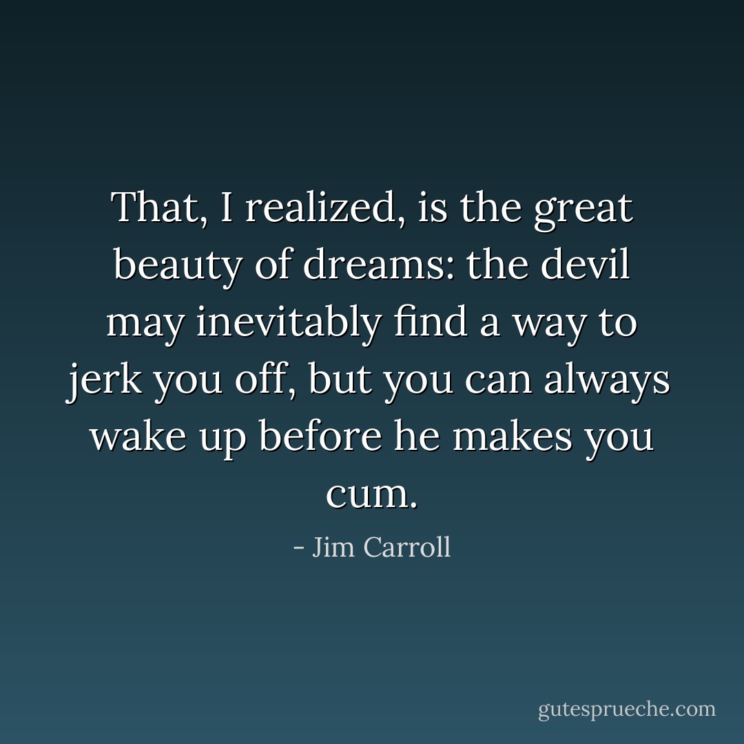 That, I realized, is the great beauty of dreams: the devil may inevitably find a way to jerk you off, but you can always wake up before he makes you cum. - Jim Carroll