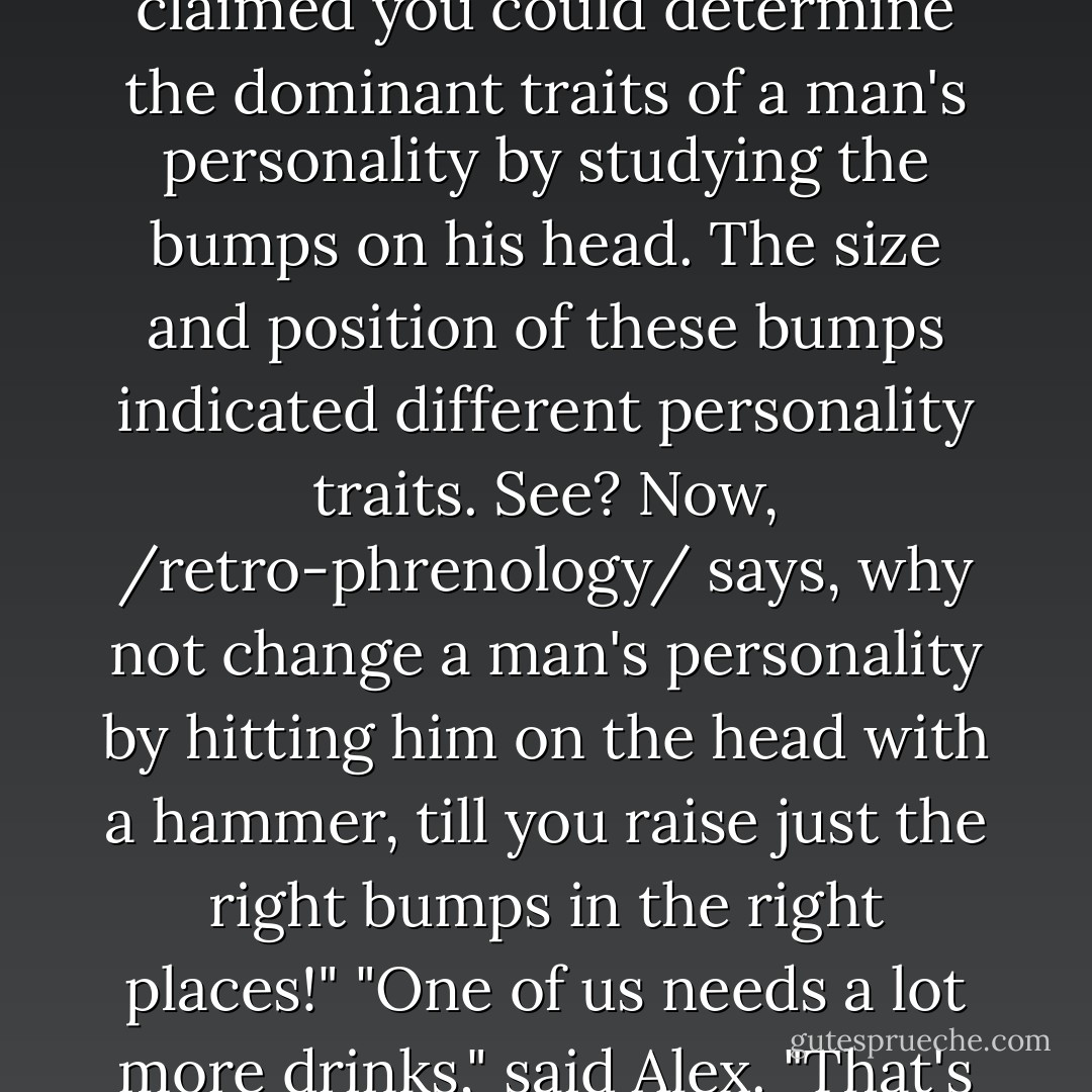 See, phrenology is this old Victorian science, which claimed you could determine the dominant traits of a man's personality by studying the bumps on his head. The size and position of these bumps indicated different personality traits. See? Now, /retro-phrenology/ says, why not change a man's personality by hitting him on the head with a hammer, till you raise just the right bumps in the right places!"<br />"One of us needs a lot more drinks," said Alex. "That's starting to make sense. - Simon R. Green