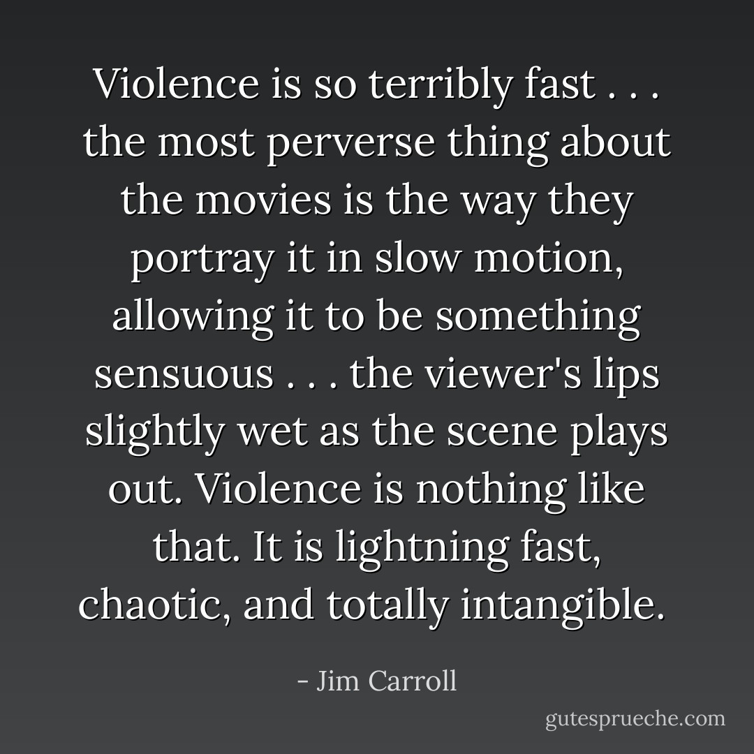 Violence is so terribly fast . . . the most perverse thing about the movies is the way they portray it in slow motion, allowing it to be something sensuous . . . the viewer's lips slightly wet as the scene plays out. Violence is nothing like that. It is lightning fast, chaotic, and totally intangible.  - Jim Carroll