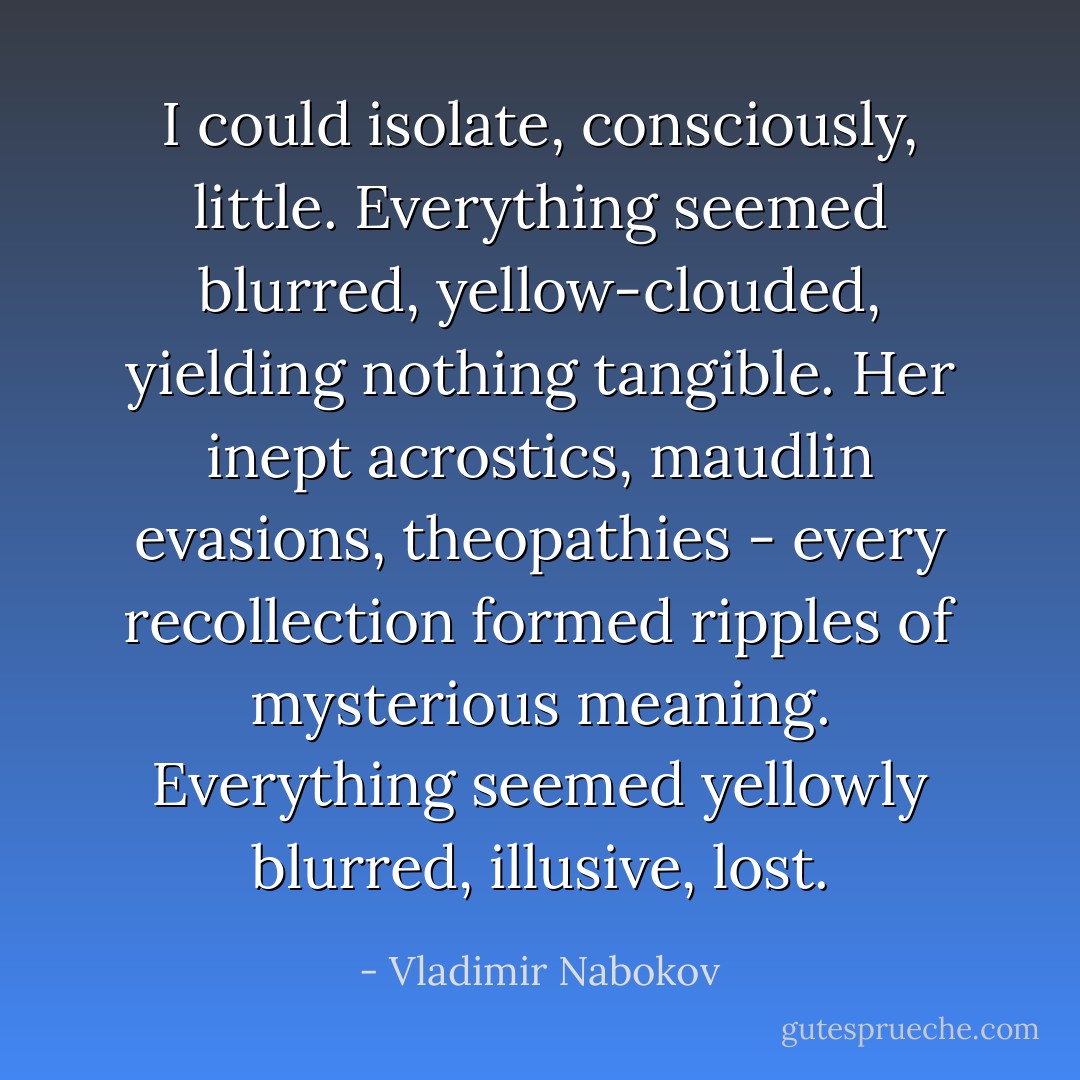I could isolate, consciously, little. Everything seemed blurred, yellow-clouded, yielding nothing tangible. Her inept acrostics, maudlin evasions, theopathies - every recollection formed ripples of mysterious meaning. Everything seemed yellowly blurred, illusive, lost. - Vladimir Nabokov