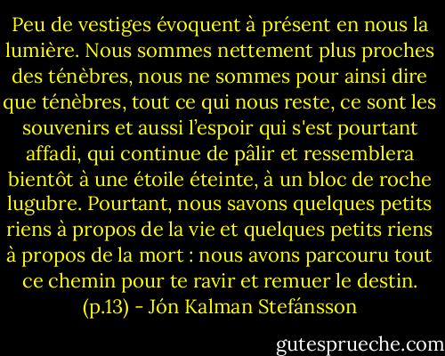 Peu de vestiges évoquent à présent en nous la lumière. Nous sommes nettement plus proches des ténèbres, nous ne sommes pour ainsi dire que ténèbres, tout ce qui nous reste, ce sont les souvenirs et aussi l’espoir qui s'est pourtant affadi, qui continue de pâlir et ressemblera bientôt à une étoile éteinte, à un bloc de roche lugubre. Pourtant, nous savons quelques petits riens à propos de la vie et quelques petits riens à propos de la mort : nous avons parcouru tout ce chemin pour te ravir et remuer le destin. (p.13) - Jón Kalman Stefánsson