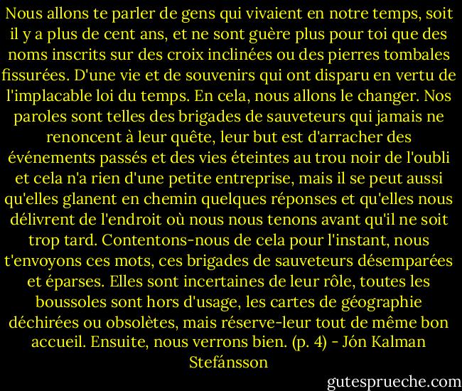 Nous allons te parler de gens qui vivaient en notre temps, soit il y a plus de cent ans, et ne sont guère plus pour toi que des noms inscrits sur des croix inclinées ou des pierres tombales fissurées. D'une vie et de souvenirs qui ont disparu en vertu de l'implacable loi du temps. En cela, nous allons le changer. Nos paroles sont telles des brigades de sauveteurs qui jamais ne renoncent à leur quête, leur but est d'arracher des événements passés et des vies éteintes au trou noir de l'oubli et cela n'a rien d'une petite entreprise, mais il se peut aussi qu'elles glanent en chemin quelques réponses et qu'elles nous délivrent de l'endroit où nous nous tenons avant qu'il ne soit trop tard. Contentons-nous de cela pour l'instant, nous t'envoyons ces mots, ces brigades de sauveteurs désemparées et éparses. Elles sont incertaines de leur rôle, toutes les boussoles sont hors d'usage, les cartes de géographie déchirées ou obsolètes, mais réserve-leur tout de même bon accueil. Ensuite, nous verrons bien. (p. 4) - Jón Kalman Stefánsson