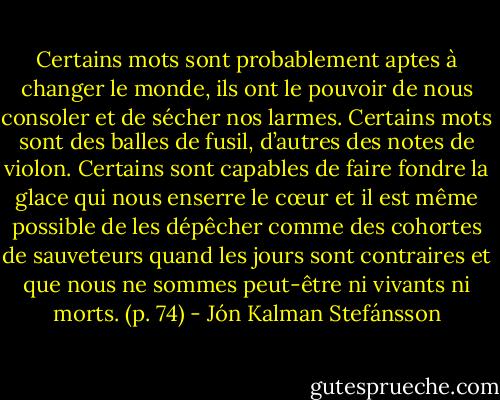 Certains mots sont probablement aptes à changer le monde, ils ont le pouvoir de nous consoler et de sécher nos larmes. Certains mots sont des balles de fusil, d’autres des notes de violon. Certains sont capables de faire fondre la glace qui nous enserre le cœur et il est même possible de les dépêcher comme des cohortes de sauveteurs quand les jours sont contraires et que nous ne sommes peut-être ni vivants ni morts. (p. 74) - Jón Kalman Stefánsson