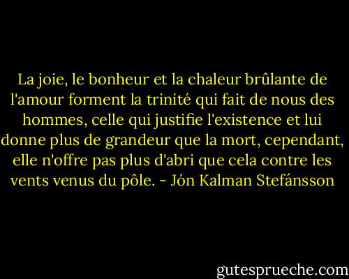 La joie, le bonheur et la chaleur brûlante de l'amour forment la trinité qui fait de nous des hommes, celle qui justifie l'existence et lui donne plus de grandeur que la mort, cependant, elle n'offre pas plus d'abri que cela contre les vents venus du pôle. - Jón Kalman Stefánsson