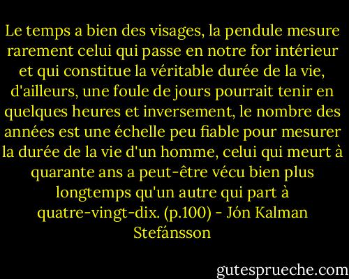 Le temps a bien des visages, la pendule mesure rarement celui qui passe en notre for intérieur et qui constitue la véritable durée de la vie, d'ailleurs, une foule de jours pourrait tenir en quelques heures et inversement, le nombre des années est une échelle peu fiable pour mesurer la durée de la vie d'un homme, celui qui meurt à quarante ans a peut-être vécu bien plus longtemps qu'un autre qui part à quatre-vingt-dix. (p.100) - Jón Kalman Stefánsson