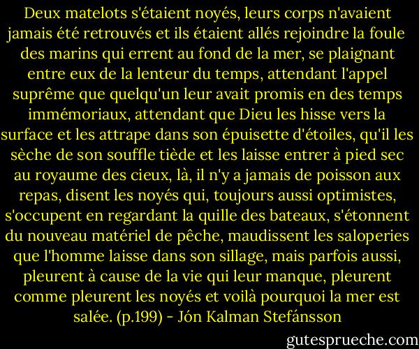Deux matelots s'étaient noyés, leurs corps n'avaient jamais été retrouvés et ils étaient allés rejoindre la foule des marins qui errent au fond de la mer, se plaignant entre eux de la lenteur du temps, attendant l'appel suprême que quelqu'un leur avait promis en des temps immémoriaux, attendant que Dieu les hisse vers la surface et les attrape dans son épuisette d'étoiles, qu'il les sèche de son souffle tiède et les laisse entrer à pied sec au royaume des cieux, là, il n'y a jamais de poisson aux repas, disent les noyés qui, toujours aussi optimistes, s'occupent en regardant la quille des bateaux, s'étonnent du nouveau matériel de pêche, maudissent les saloperies que l'homme laisse dans son sillage, mais parfois aussi, pleurent à cause de la vie qui leur manque, pleurent comme pleurent les noyés et voilà pourquoi la mer est salée. (p.199) - Jón Kalman Stefánsson